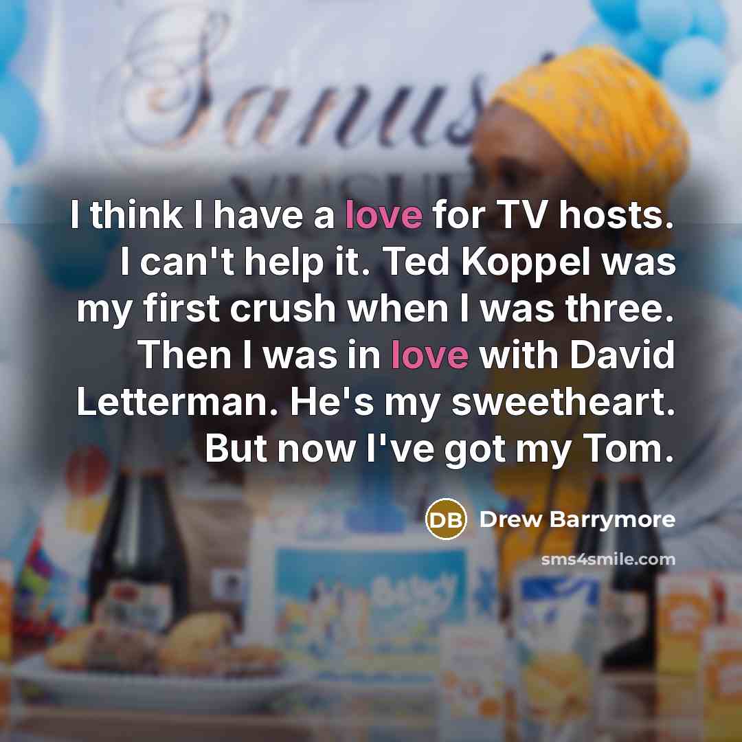 “I think I have a love for TV hosts. I can't help it. Ted Koppel was my first crush when I was three. Then I was in love with David Letterman. He's my sweetheart. But now I've got my Tom.” quote by Drew Barrymore
