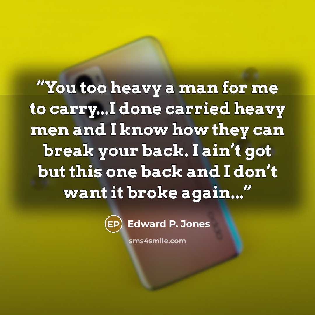 “You too heavy a man for me to carry...I done carried heavy men and I know how they can break your back. I ain’t got but this one back and I don’t want it broke again...” quote by Edward P. Jones