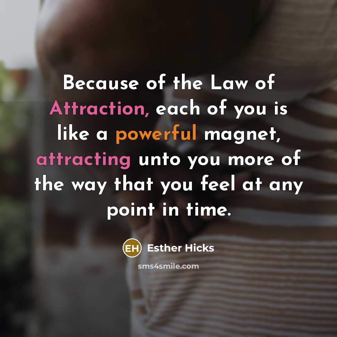 “Because of the Law of Attraction, each of you is like a powerful magnet, attracting unto you more of the way that you feel at any point in time.” quote by Esther Hicks