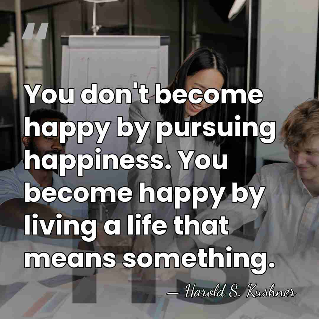 You don't become happy by pursuing happiness. You become happy by living&hellip; - Harold S. Kushner