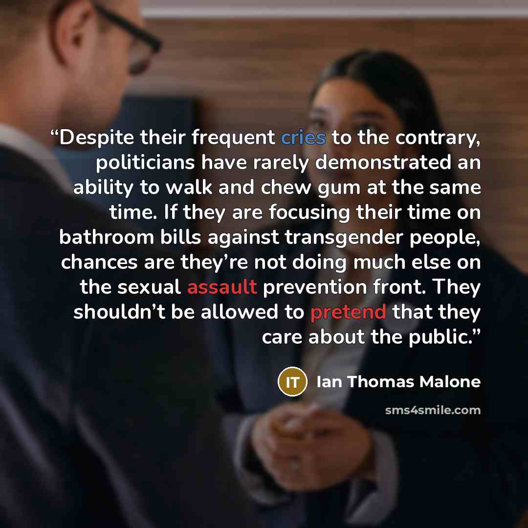 “Despite their frequent cries to the contrary, politicians have rarely demonstrated an ability to walk and chew gum at the same time. If they are focusing their time on bathroom bills against transgender people, chances are they’re not doing much else on the sexual assault prevention front. They…” quote by Ian Thomas Malone