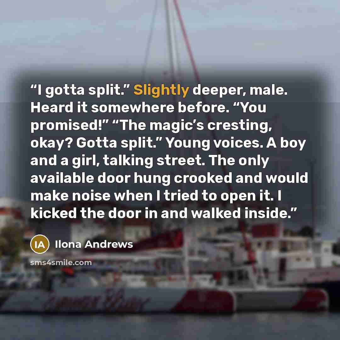 “I gotta split.” Slightly deeper, male. Heard it somewhere before. “You promised!” “The magic’s cresting, okay? Gotta split.” Young voices. A boy and a girl, talking street. The only available door hung crooked and would make noise when I tried to open it. I kicked the door in and walked inside.” quote by Ilona Andrews