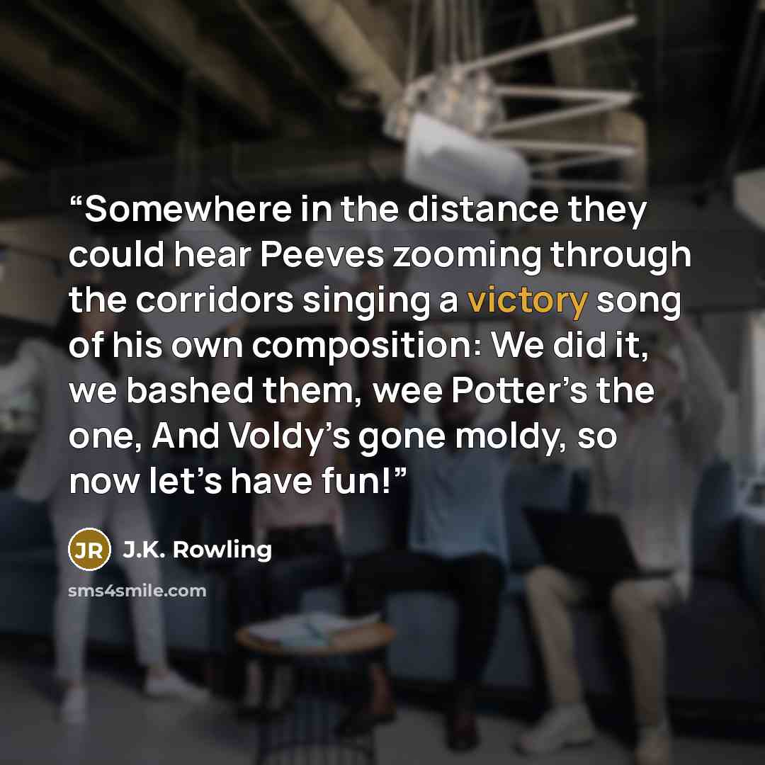 “Somewhere in the distance they could hear Peeves zooming through the corridors singing a victory song of his own composition: We did it, we bashed them, wee Potter’s the one, And Voldy’s gone moldy, so now let’s have fun!” quote by J.K. Rowling