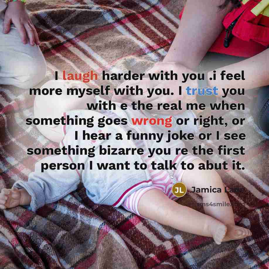 “I laugh harder with you .i feel more myself with you. I trust you with e the real me when something goes wrong or right, or I hear a funny joke or I see something bizarre you re the first person I want to talk to abut it.” quote by Jamica Lane