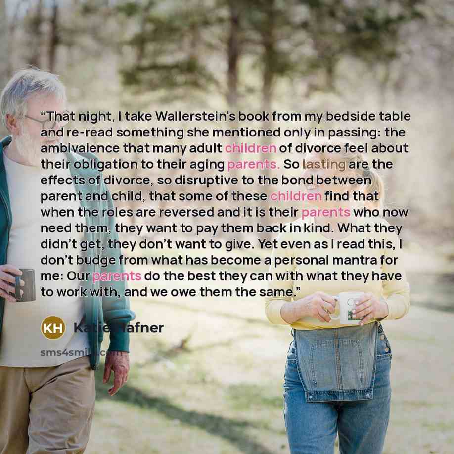 “That night, I take Wallerstein's book from my bedside table and re-read something she mentioned only in passing: the ambivalence that many adult children of divorce feel about their obligation to their aging parents. So lasting are the effects of divorce, so disruptive to the bond between parent…” quote by Katie Hafner