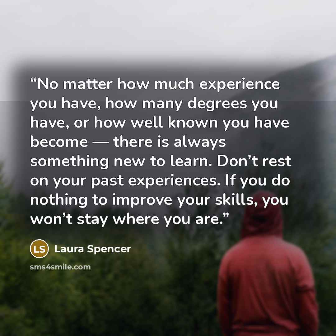 “No matter how much experience you have, how many degrees you have, or how well known you have become — there is always something new to learn. Don’t rest on your past experiences. If you do nothing to improve your skills, you won’t stay where you are.” quote by Laura Spencer