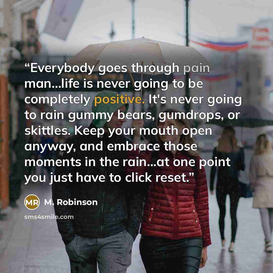 “Everybody goes through pain man…life is never going to be completely positive. It's never going to rain gummy bears, gumdrops, or skittles. Keep your mouth open anyway, and embrace those moments in the rain...at one point you just have to click reset.” quote by M. Robinson