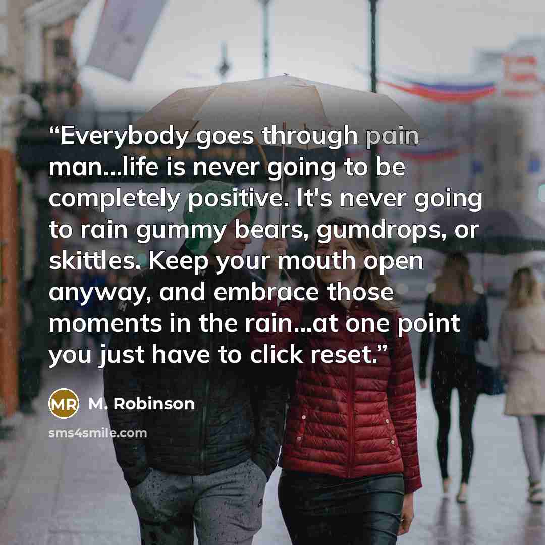 “Everybody goes through pain man…life is never going to be completely positive. It's never going to rain gummy bears, gumdrops, or skittles. Keep your mouth open anyway, and embrace those moments in the rain...at one point you just have to click reset.” quote by M. Robinson