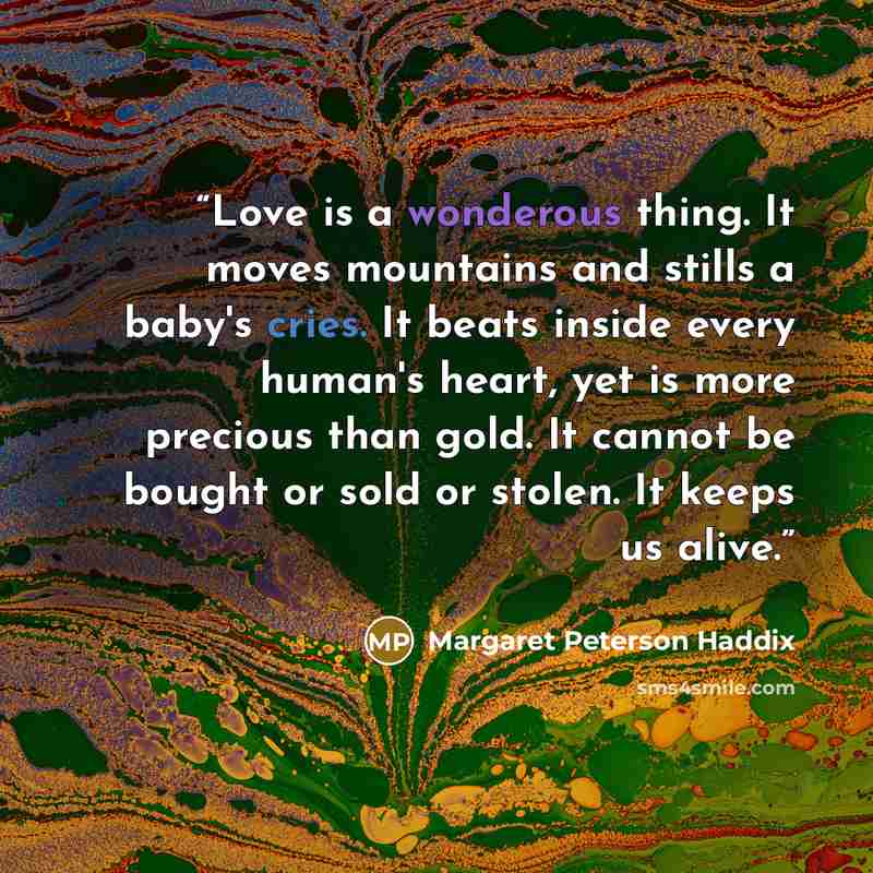 “Love is a wonderous thing. It moves mountains and stills a baby's cries. It beats inside every human's heart, yet is more precious than gold. It cannot be bought or sold or stolen. It keeps us alive.” quote by Margaret Peterson Haddix