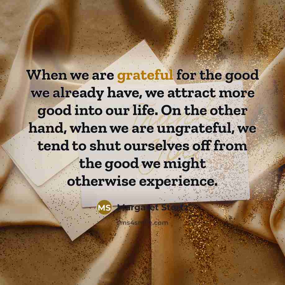 “When we are grateful for the good we already have, we attract more good into our life. On the other hand, when we are ungrateful, we tend to shut ourselves off from the good we might otherwise experience.” quote by Margaret Stortz