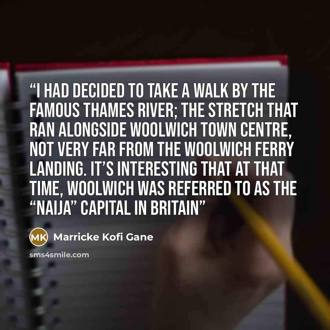 “I had decided to take a walk by the famous Thames River; the stretch that ran alongside Woolwich town centre, not very far from the Woolwich ferry landing. It’s interesting that at that time, Woolwich was referred to as the “Naija” capital in Britain” quote by Marricke Kofi Gane