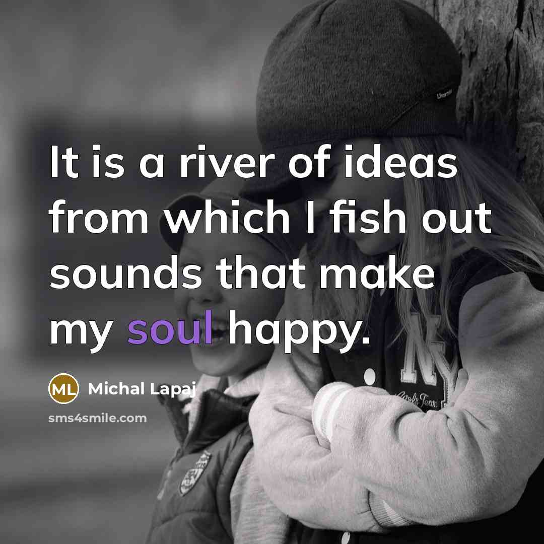 “It is a river of ideas from which I fish out sounds that make my soul happy.” quote by Michal Lapaj