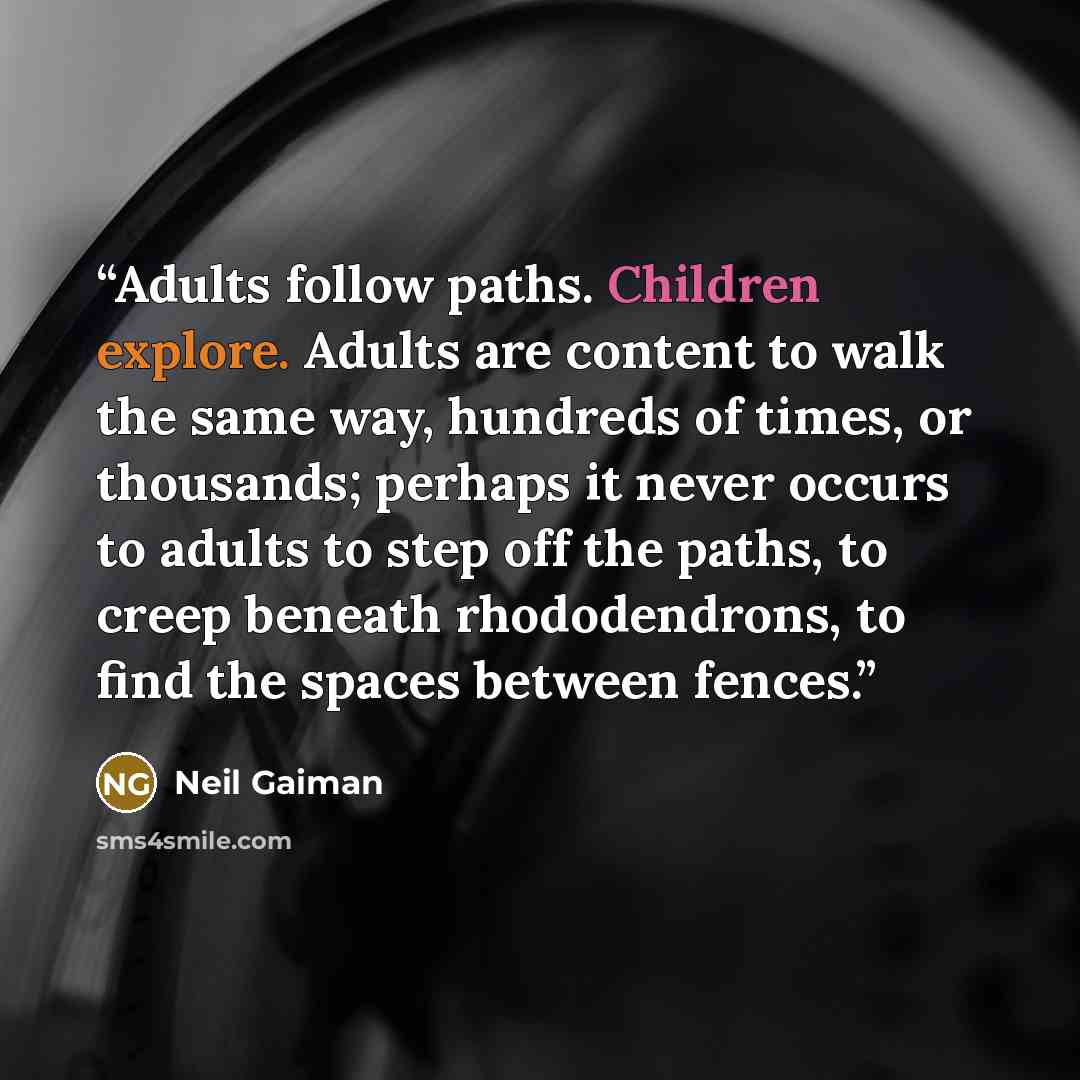 “Adults follow paths. Children explore. Adults are content to walk the same way, hundreds of times, or thousands; perhaps it never occurs to adults to step off the paths, to creep beneath rhododendrons, to find the spaces between fences.” quote by Neil Gaiman