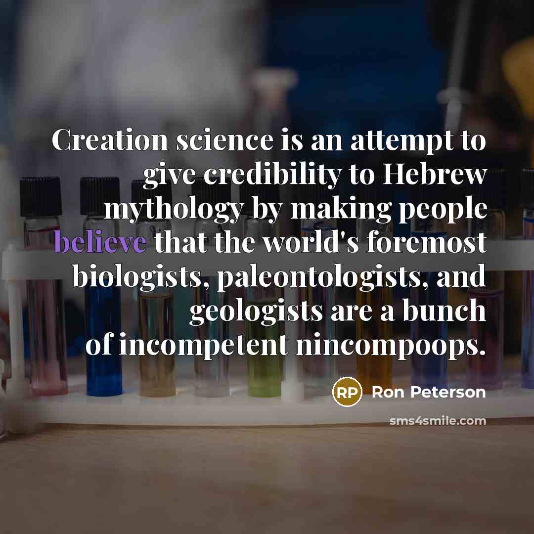 “Creation science is an attempt to give credibility to Hebrew mythology by making people believe that the world's foremost biologists, paleontologists, and geologists are a bunch of incompetent nincompoops.” quote by Ron Peterson