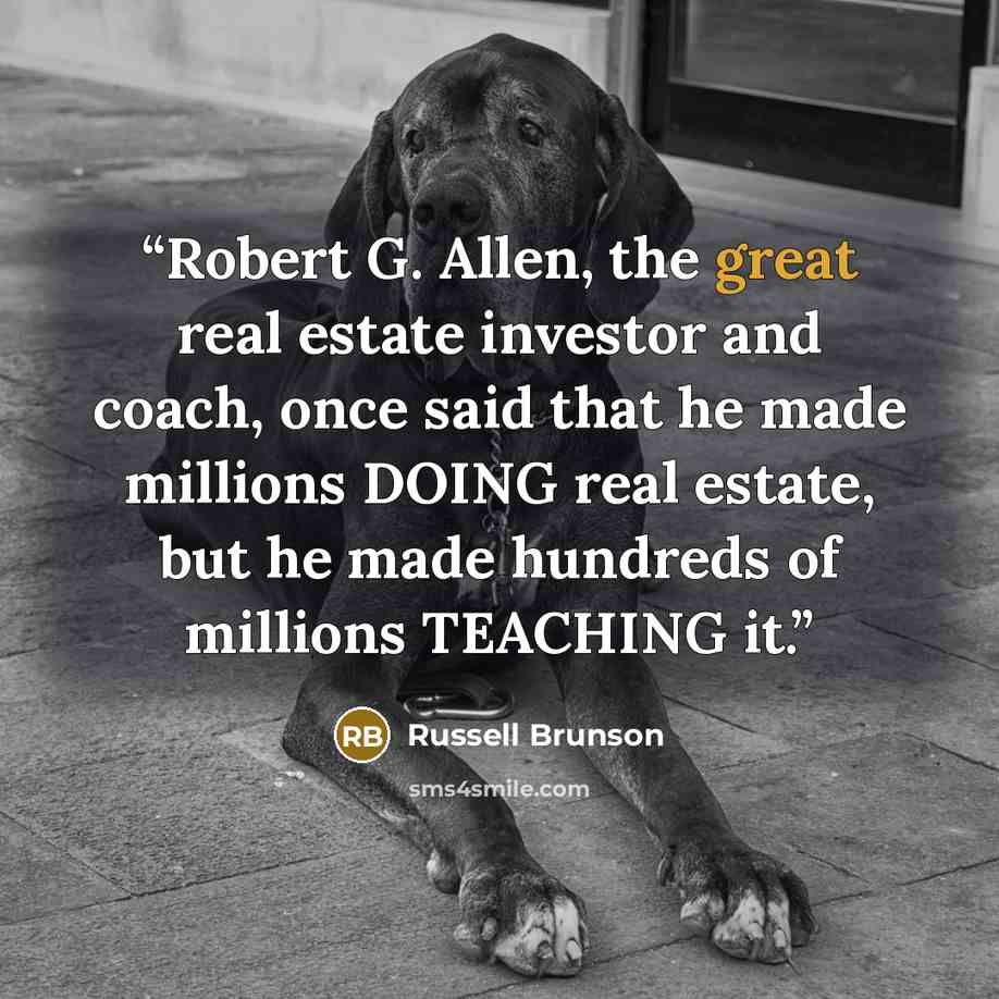 “Robert G. Allen, the great real estate investor and coach, once said that he made millions DOING real estate, but he made hundreds of millions TEACHING it.” quote by Russell Brunson