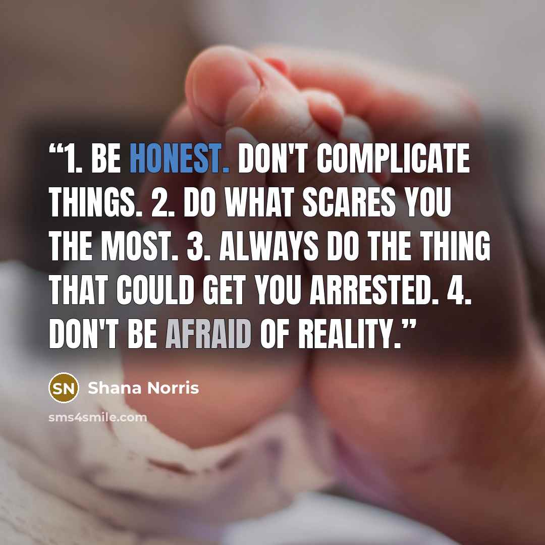 “1. Be honest. Don't complicate things. 2. Do what scares you the most. 3. Always do the thing that could get you arrested. 4. Don't be afraid of reality.” quote by Shana Norris