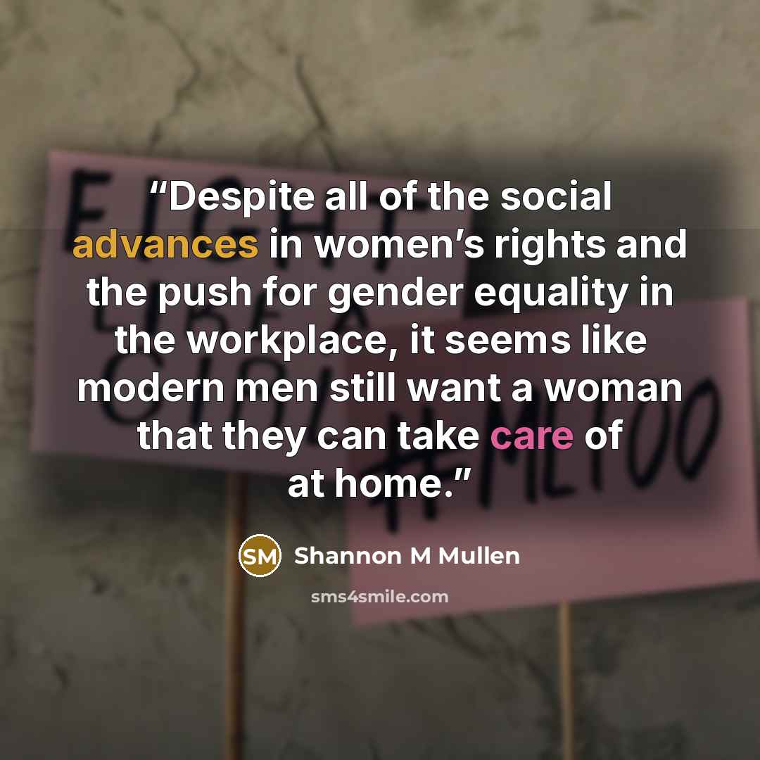 “Despite all of the social advances in women’s rights and the push for gender equality in the workplace, it seems like modern men still want a woman that they can take care of at home.” quote by Shannon M Mullen