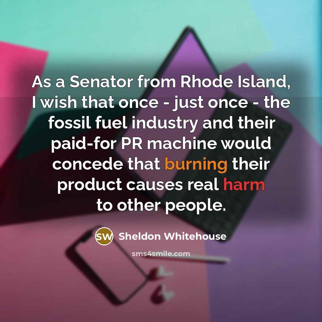 “As a Senator from Rhode Island, I wish that once - just once - the fossil fuel industry and their paid-for PR machine would concede that burning their product causes real harm to other people.” quote by Sheldon Whitehouse
