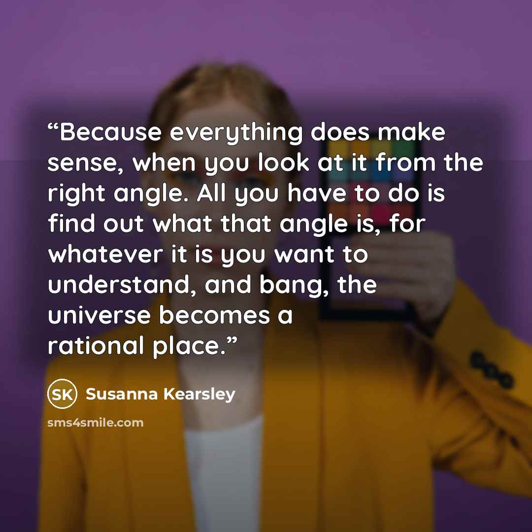 “Because everything does make sense, when you look at it from the right angle. All you have to do is find out what that angle is, for whatever it is you want to understand, and bang, the universe becomes a rational place.” quote by Susanna Kearsley
