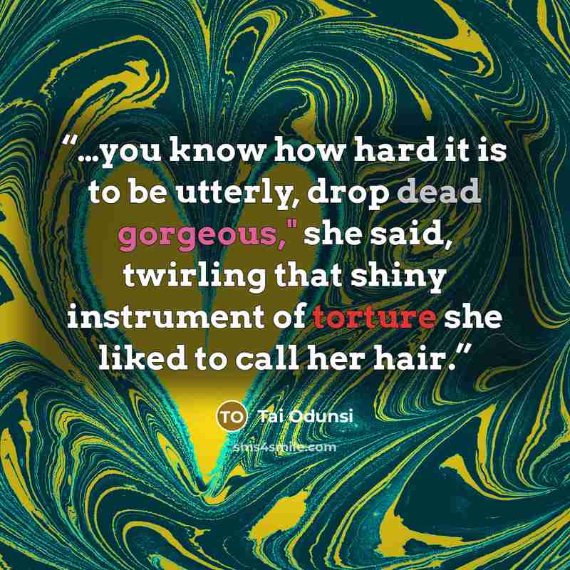“…you know how hard it is to be utterly, drop dead gorgeous," she said, twirling that shiny instrument of torture she liked to call her hair.” quote by Tai Odunsi