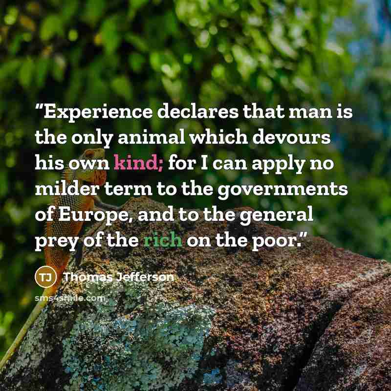 “Experience declares that man is the only animal which devours his own kind; for I can apply no milder term to the governments of Europe, and to the general prey of the rich on the poor.” quote by Thomas Jefferson