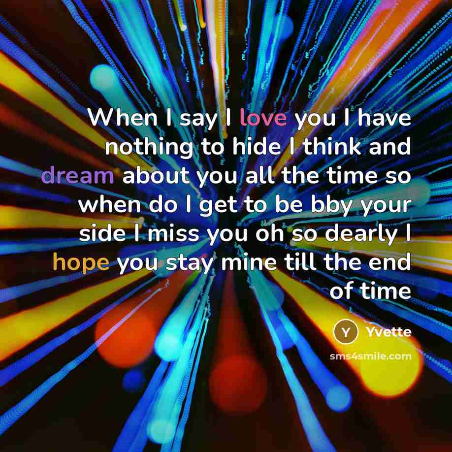 “When I say I love you I have nothing to hide I think and dream about you all the time so when do I get to be bby your side I miss you oh so dearly I hope you stay mine till the end of time” quote by Yvette