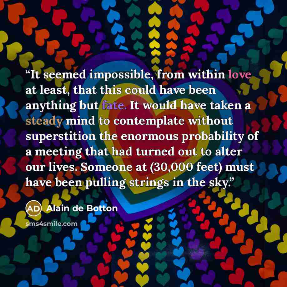 “It seemed impossible, from within love at least, that this could have been anything but fate. It would have taken a steady mind to contemplate without superstition the enormous probability of a meeting that had turned out to alter our lives. Someone at (30,000 feet) must have been pulling strings…” quote by Alain de Botton