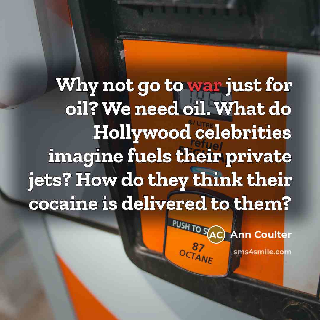 “Why not go to war just for oil? We need oil. What do Hollywood celebrities imagine fuels their private jets? How do they think their cocaine is delivered to them?” quote by Ann Coulter