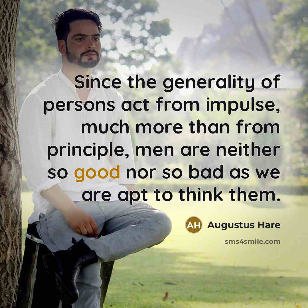 “Since the generality of persons act from impulse, much more than from principle, men are neither so good nor so bad as we are apt to think them.” quote by Augustus Hare