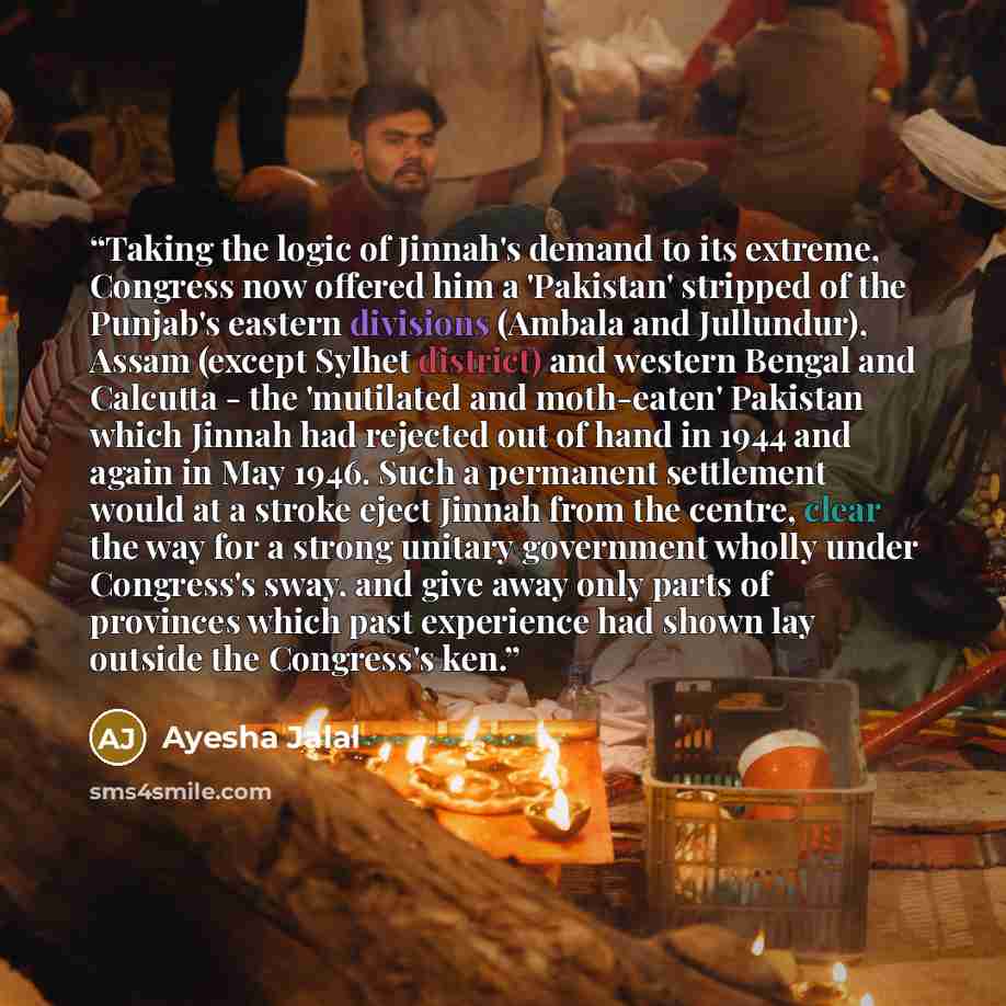 “Taking the logic of Jinnah's demand to its extreme, Congress now offered him a 'Pakistan' stripped of the Punjab's eastern divisions (Ambala and Jullundur), Assam (except Sylhet district) and western Bengal and Calcutta - the 'mutilated and moth-eaten' Pakistan which Jinnah had rejected out of…” quote by Ayesha Jalal