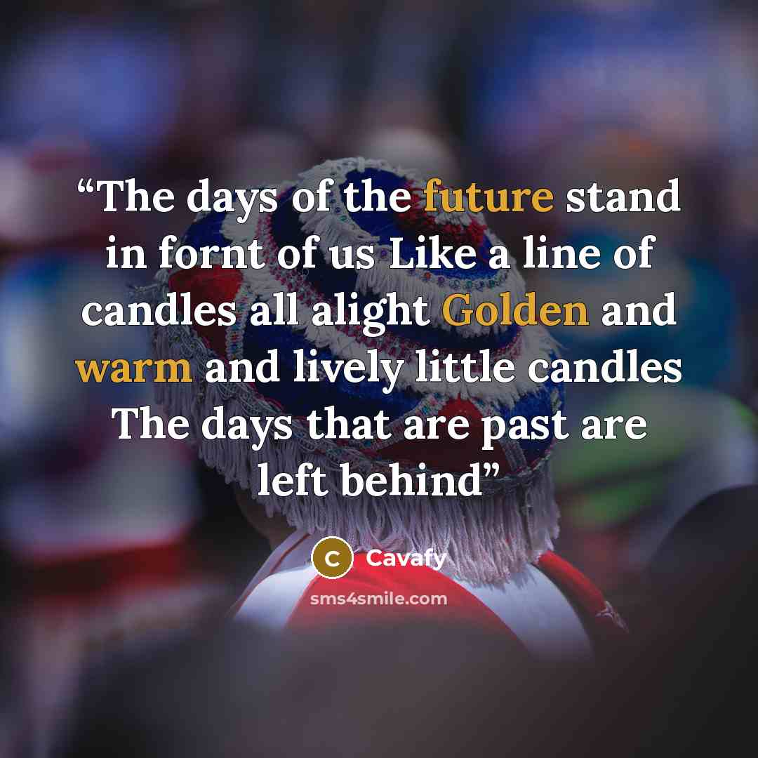 “The days of the future stand in fornt of us Like a line of candles all alight Golden and warm and lively little candles The days that are past are left behind” quote by Cavafy