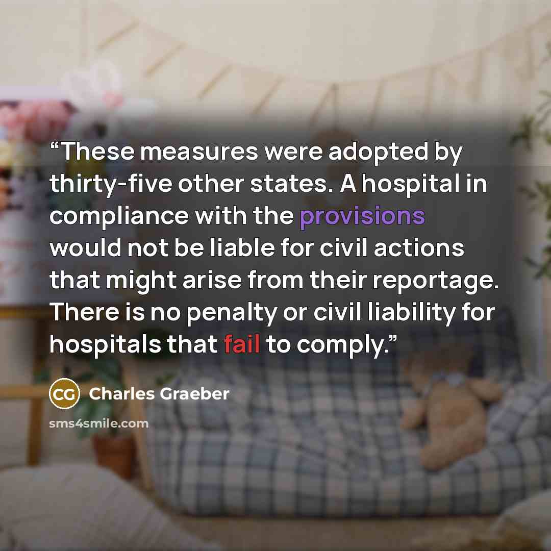 “These measures were adopted by thirty-five other states. A hospital in compliance with the provisions would not be liable for civil actions that might arise from their reportage. There is no penalty or civil liability for hospitals that fail to comply.” quote by Charles Graeber