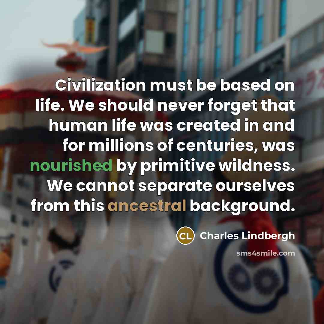 “Civilization must be based on life. We should never forget that human life was created in and for millions of centuries, was nourished by primitive wildness. We cannot separate ourselves from this ancestral background.” quote by Charles Lindbergh