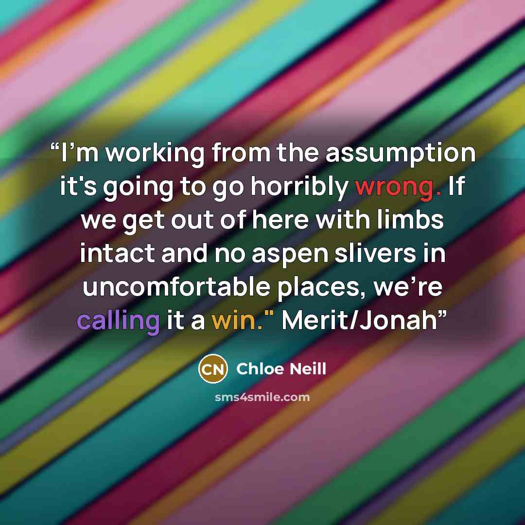 “I'm working from the assumption it's going to go horribly wrong. If we get out of here with limbs intact and no aspen slivers in uncomfortable places, we're calling it a win." Merit/Jonah” quote by Chloe Neill