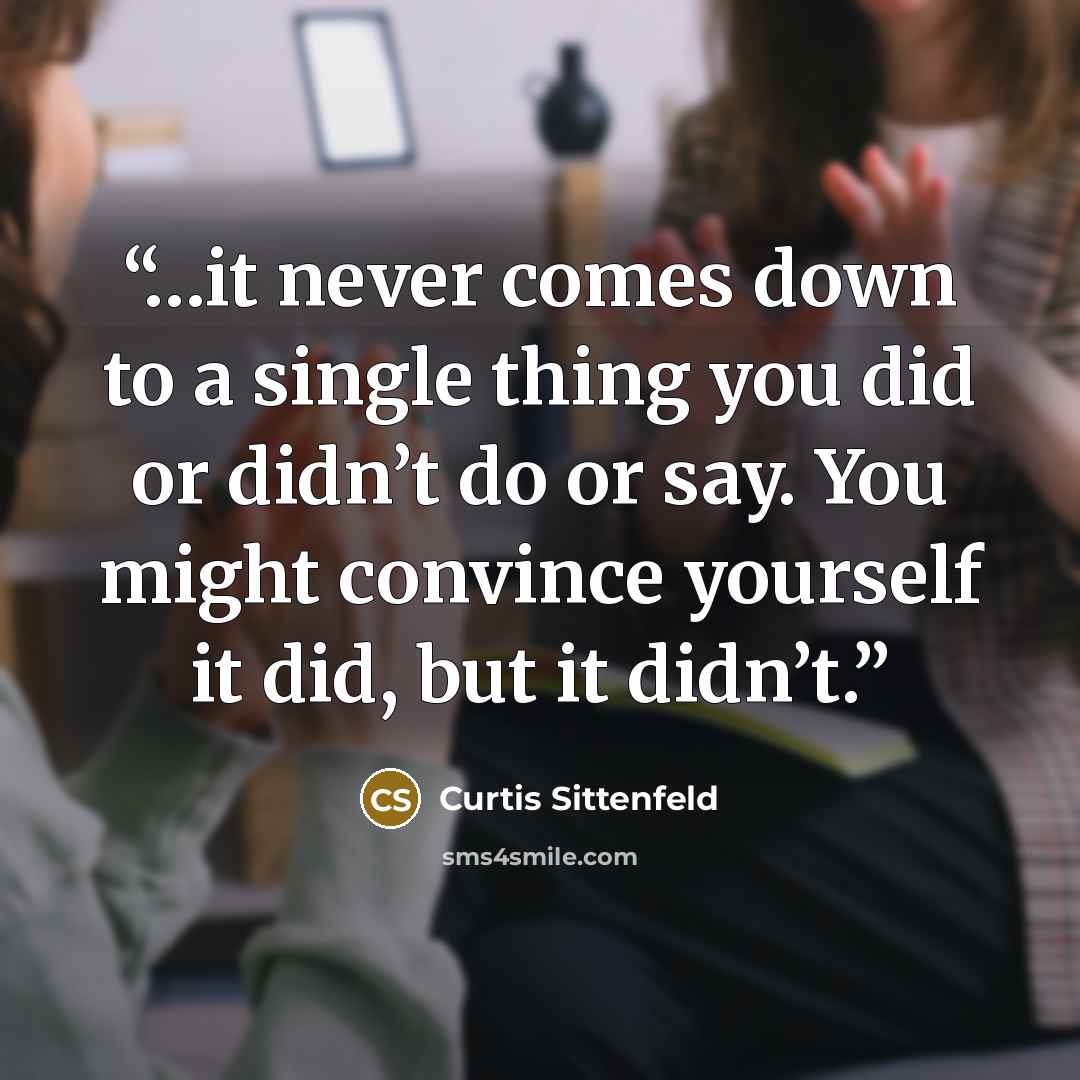 “…it never comes down to a single thing you did or didn’t do or say. You might convince yourself it did, but it didn’t.” quote by Curtis Sittenfeld