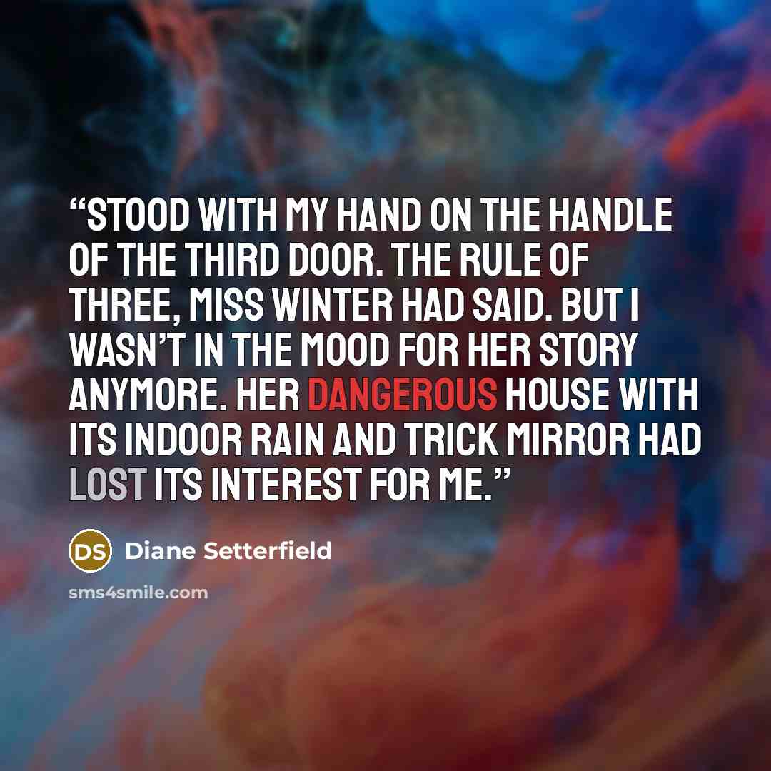 “stood with my hand on the handle of the third door. The rule of three, Miss Winter had said. But I wasn’t in the mood for her story anymore. Her dangerous house with its indoor rain and trick mirror had lost its interest for me.” quote by Diane Setterfield