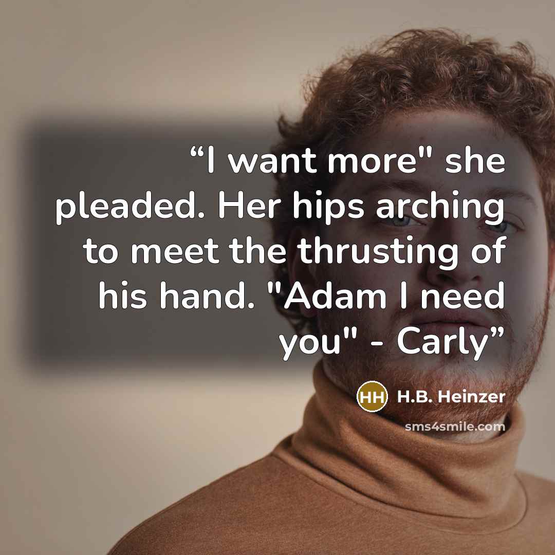 “I want more" she pleaded. Her hips arching to meet the thrusting of his hand. "Adam I need you" - Carly” quote by H.B. Heinzer
