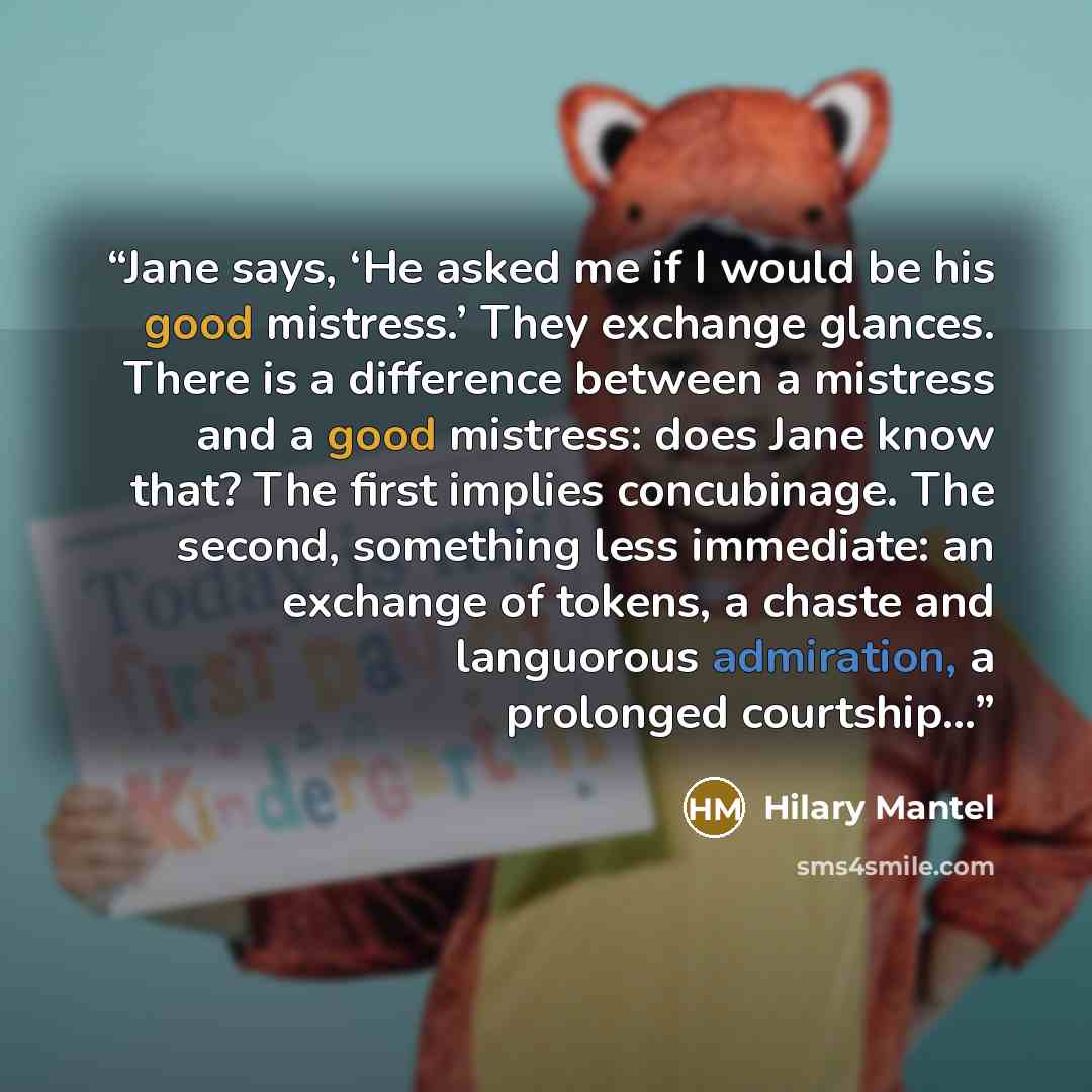 “Jane says, ‘He asked me if I would be his good mistress.’ They exchange glances. There is a difference between a mistress and a good mistress: does Jane know that? The first implies concubinage. The second, something less immediate: an exchange of tokens, a chaste and languorous admiration, a…” quote by Hilary Mantel