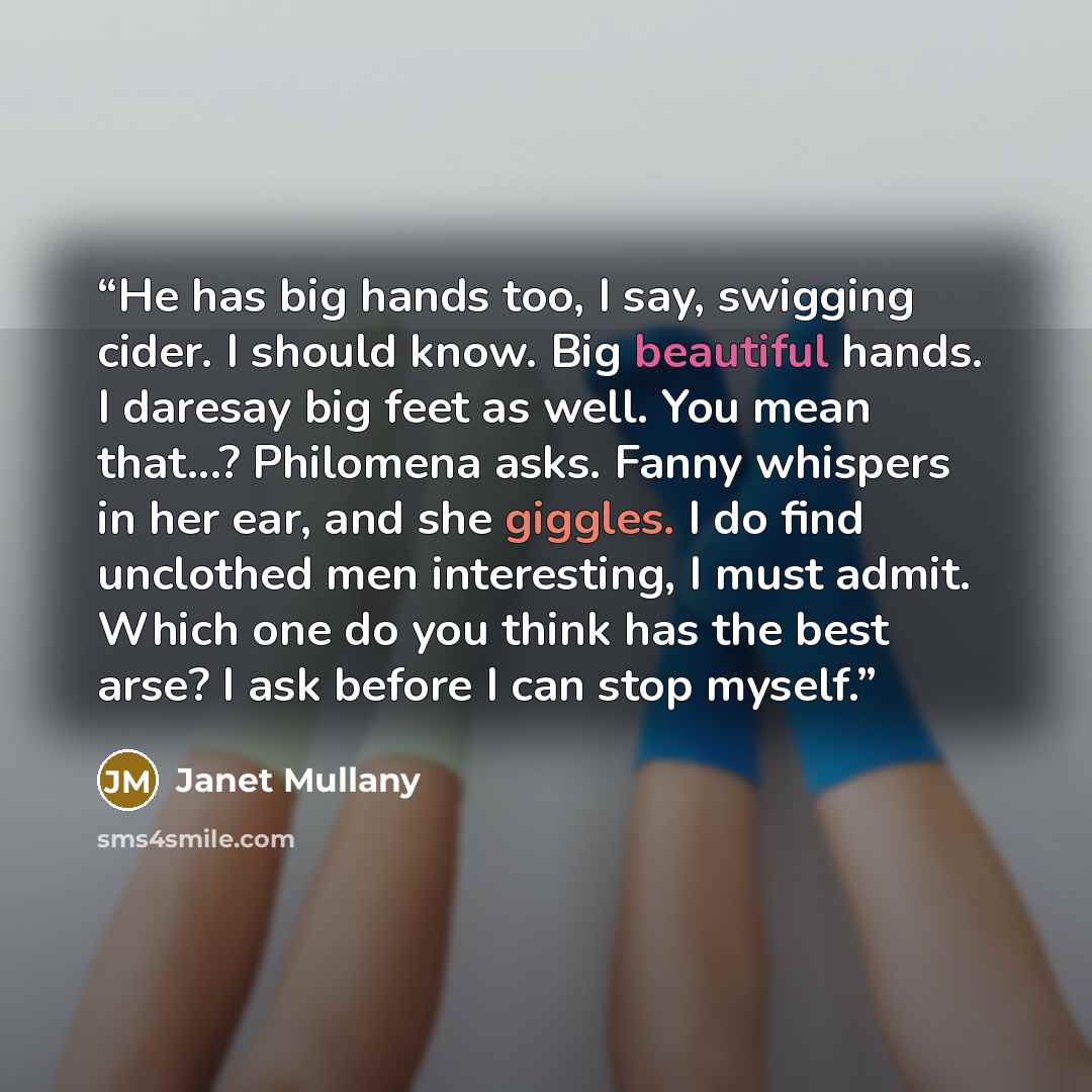 “He has big hands too, I say, swigging cider. I should know. Big beautiful hands. I daresay big feet as well. You mean that...? Philomena asks. Fanny whispers in her ear, and she giggles. I do find unclothed men interesting, I must admit. Which one do you think has the best arse? I ask before I can…” quote by Janet Mullany