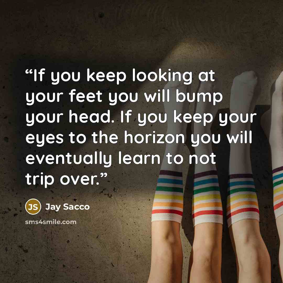 “If you keep looking at your feet you will bump your head. If you keep your eyes to the horizon you will eventually learn to not trip over.” quote by Jay Sacco