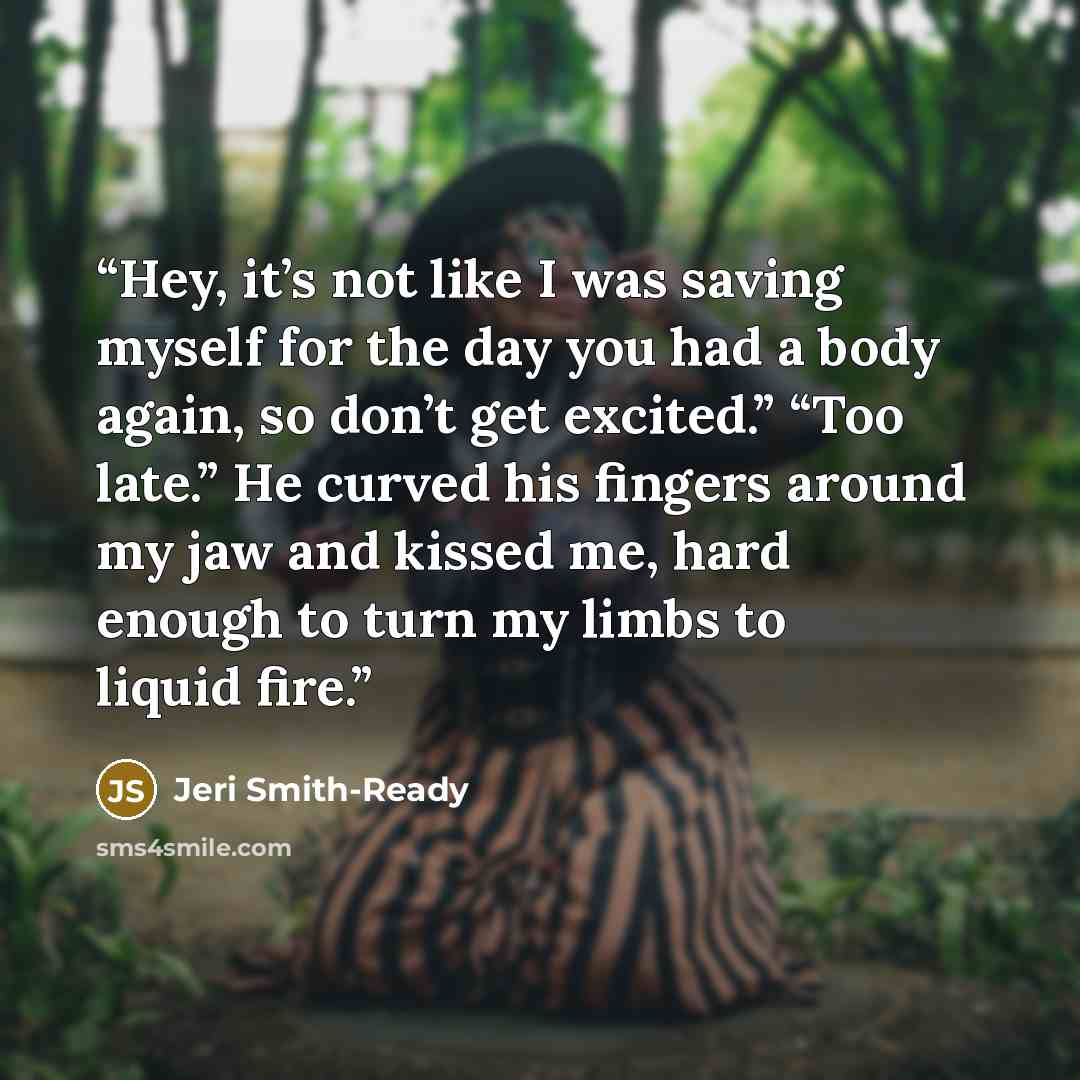 “Hey, it’s not like I was saving myself for the day you had a body again, so don’t get excited.” “Too late.” He curved his fingers around my jaw and kissed me, hard enough to turn my limbs to liquid fire.” quote by Jeri Smith-Ready