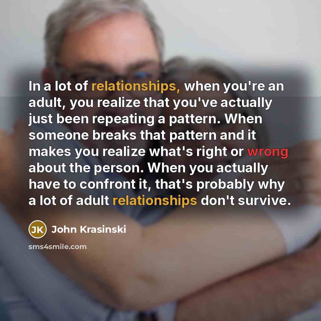 “In a lot of relationships, when you're an adult, you realize that you've actually just been repeating a pattern. When someone breaks that pattern and it makes you realize what's right or wrong about the person. When you actually have to confront it, that's probably why a lot of adult relationships…” quote by John Krasinski