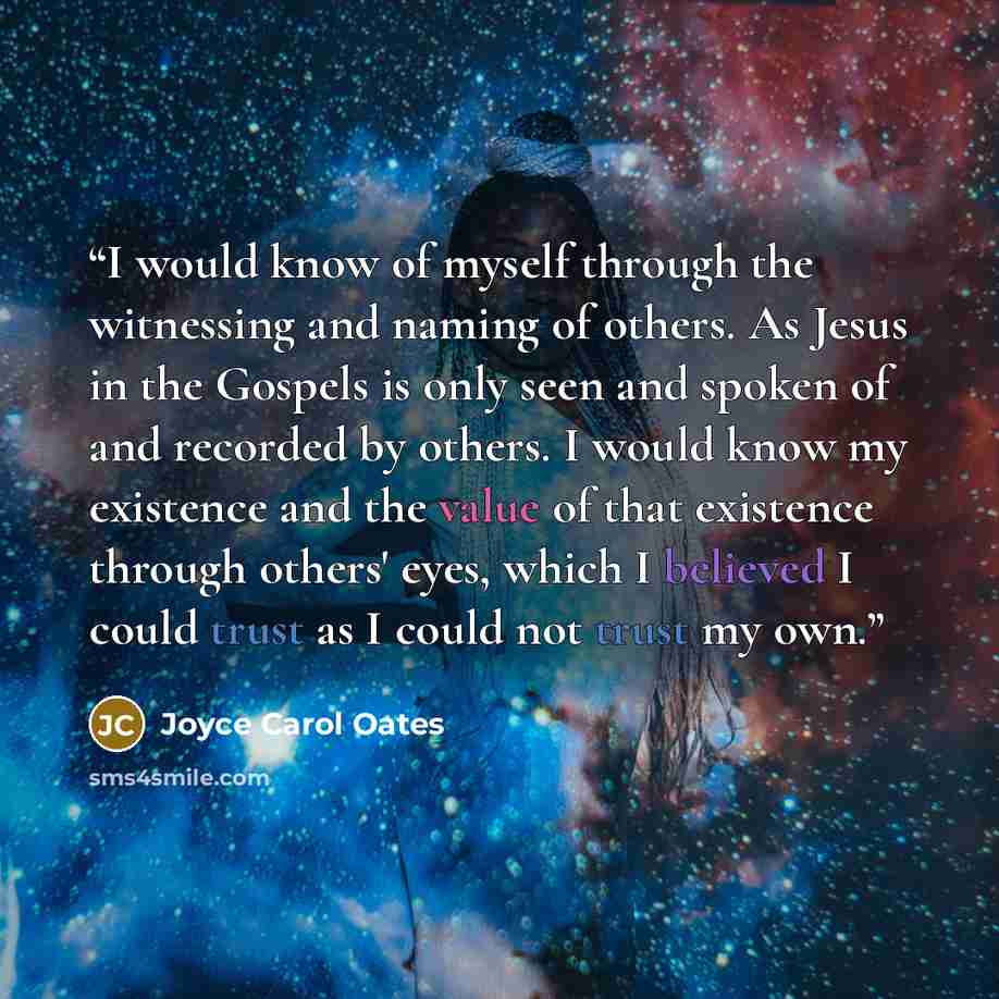 “I would know of myself through the witnessing and naming of others. As Jesus in the Gospels is only seen and spoken of and recorded by others. I would know my existence and the value of that existence through others' eyes, which I believed I could trust as I could not trust my own.” quote by Joyce Carol Oates