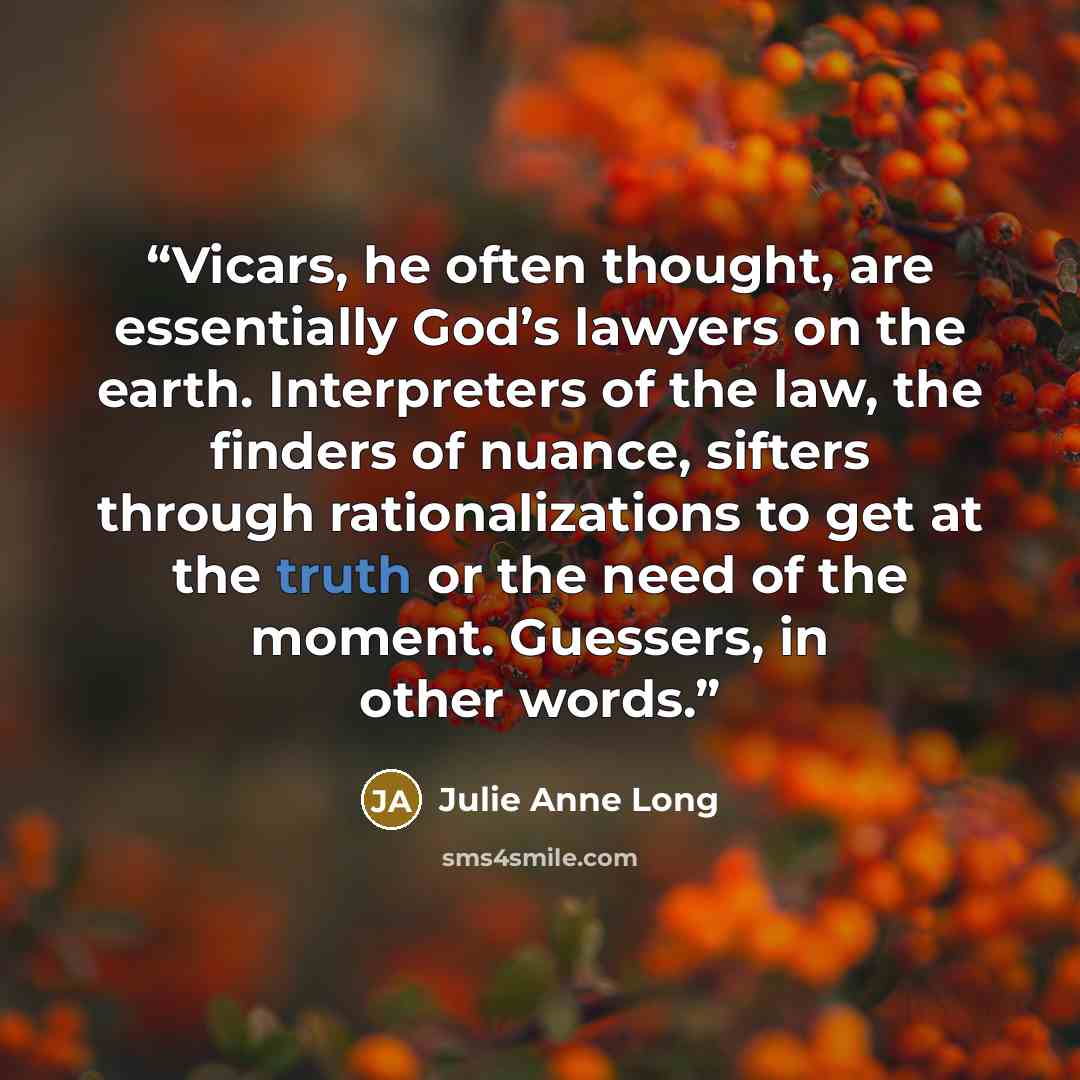 “Vicars, he often thought, are essentially God’s lawyers on the earth. Interpreters of the law, the finders of nuance, sifters through rationalizations to get at the truth or the need of the moment. Guessers, in other words.” quote by Julie Anne Long