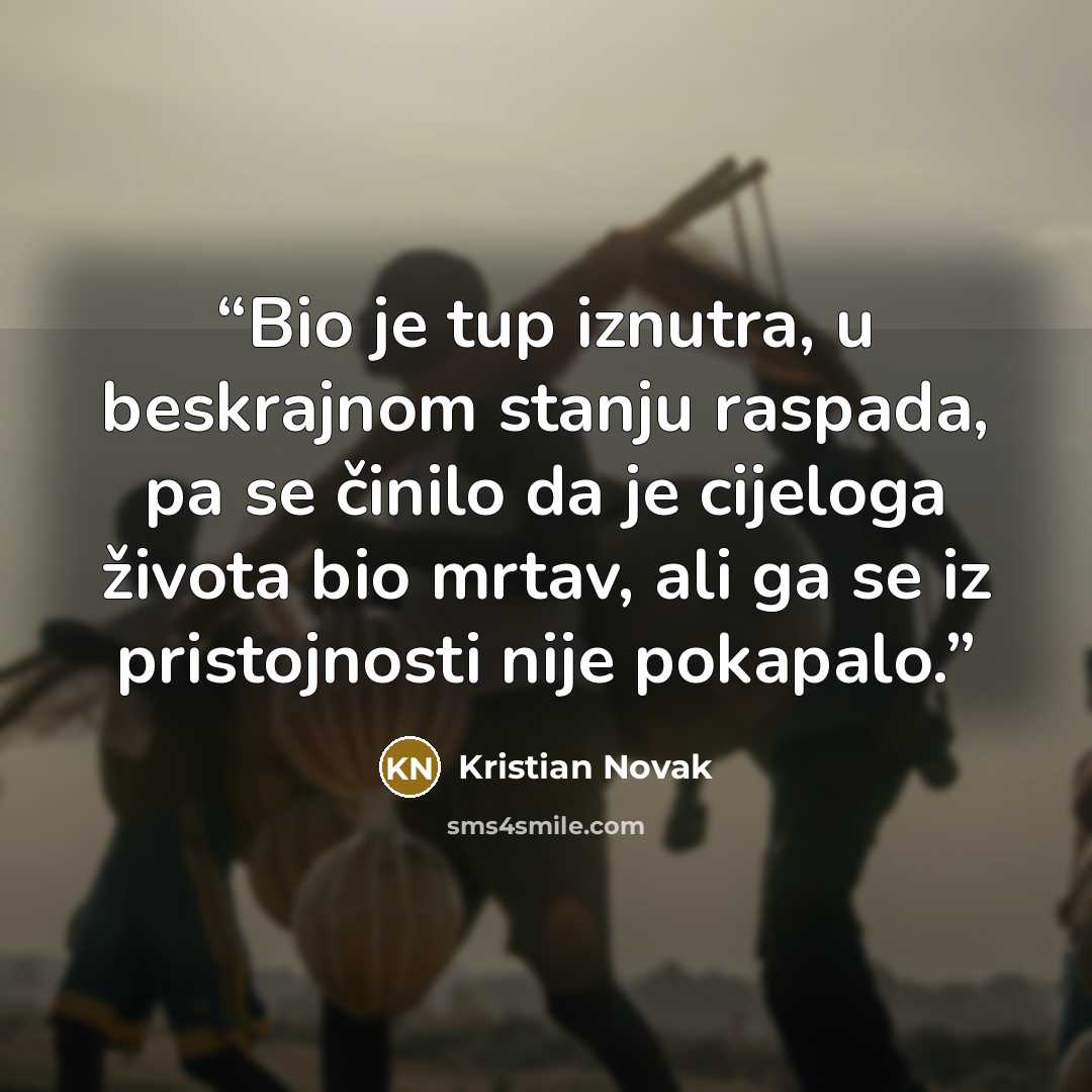“Bio je tup iznutra, u beskrajnom stanju raspada, pa se činilo da je cijeloga života bio mrtav, ali ga se iz pristojnosti nije pokapalo.” quote by Kristian Novak