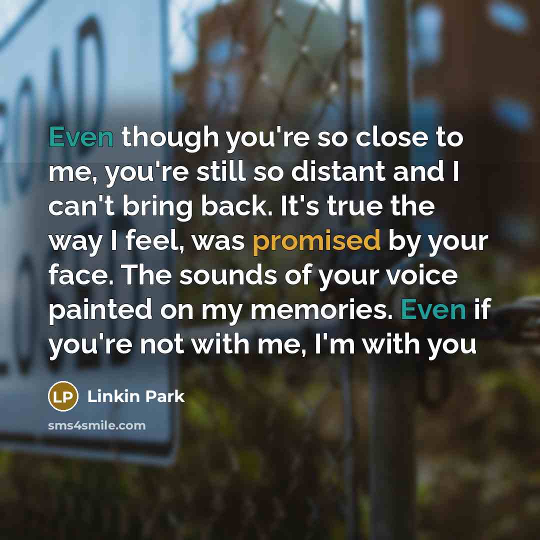 “Even though you're so close to me, you're still so distant and I can't bring back. It's true the way I feel, was promised by your face. The sounds of your voice painted on my memories. Even if you're not with me, I'm with you” quote by Linkin Park
