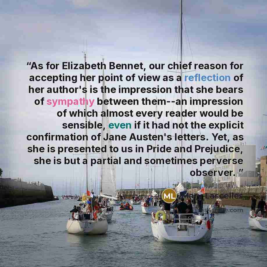 “As for Elizabeth Bennet, our chief reason for accepting her point of view as a reflection of her author's is the impression that she bears of sympathy between them--an impression of which almost every reader would be sensible, even if it had not the explicit confirmation of Jane Austen's letters…” quote by Mary Lascelles
