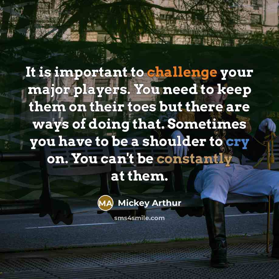 “It is important to challenge your major players. You need to keep them on their toes but there are ways of doing that. Sometimes you have to be a shoulder to cry on. You can't be constantly at them.” quote by Mickey Arthur