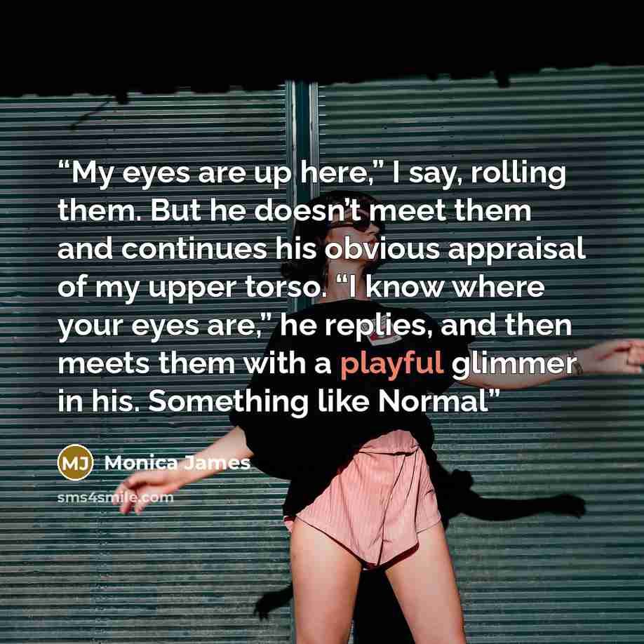 “My eyes are up here,” I say, rolling them. But he doesn’t meet them and continues his obvious appraisal of my upper torso. “I know where your eyes are,” he replies, and then meets them with a playful glimmer in his. Something like Normal” quote by Monica James