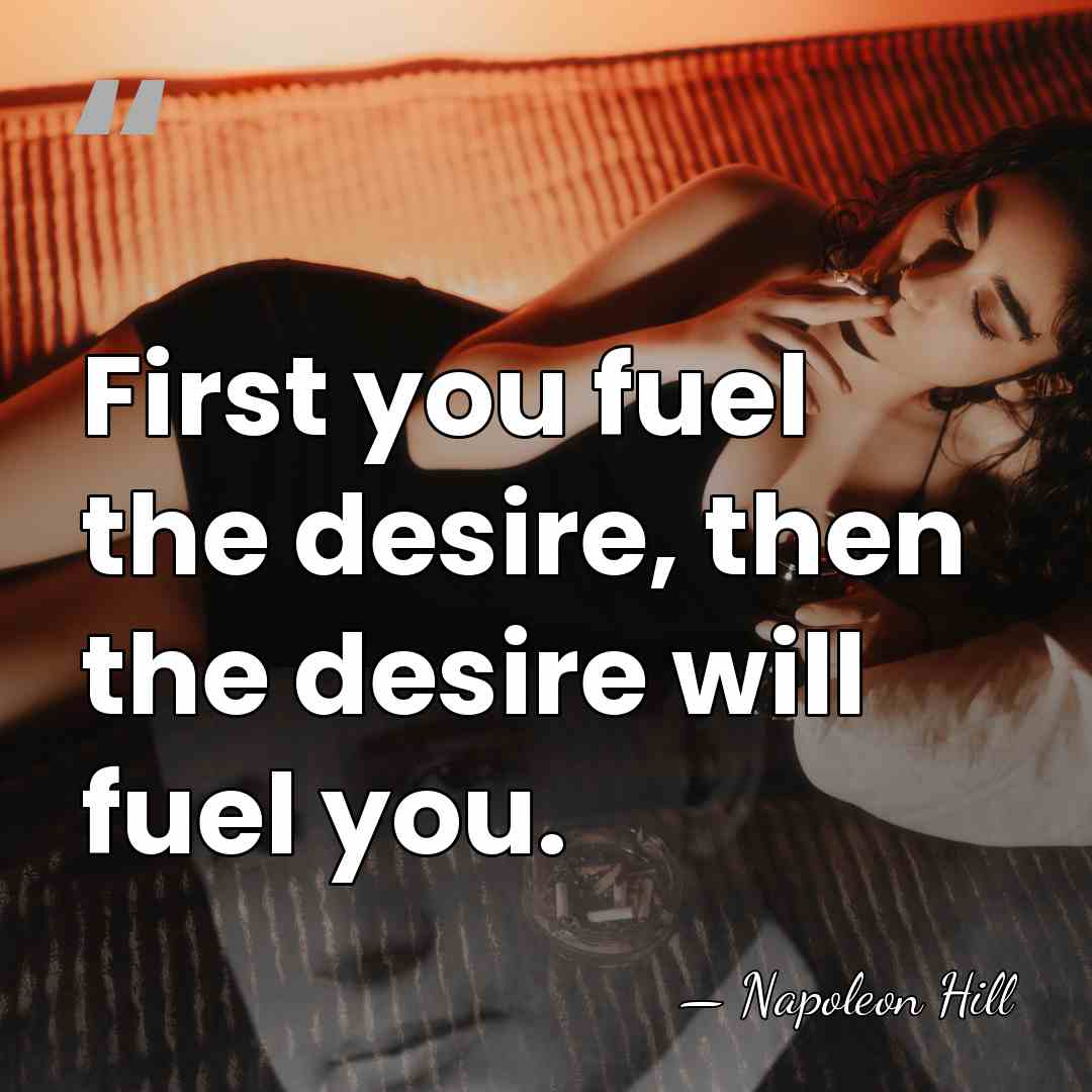First you fuel the desire, then the desire will fuel you. - Napoleon Hill